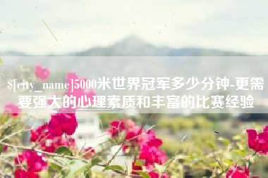 保亭5000米世界冠军多少分钟-更需要强大的心理素质和丰富的比赛经验