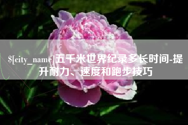保亭五千米世界纪录多长时间-提升耐力、速度和跑步技巧